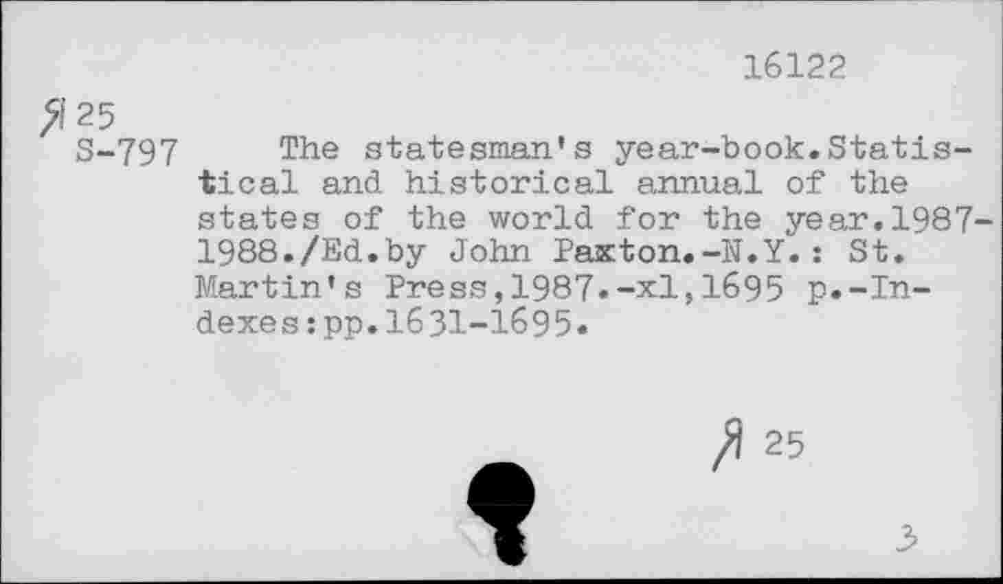 ﻿16122
>1'25
8-797 The statesman’s year-book.Statistical and historical annual of the states of the world for the year.1987-1988./Ed.by John Paxton.-N.Y.: St. Martin’s Press,1987.-xl,1695 p.-Indexes : pp.1631-1695.
25